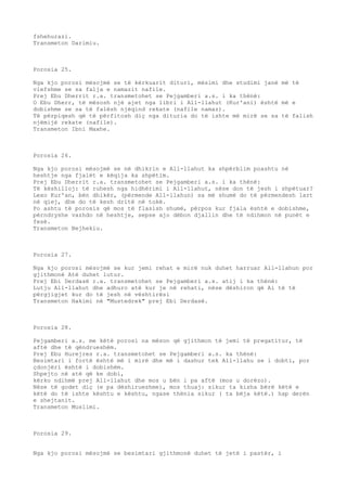 fshehurazi. 
Transmeton Darimiu. 
Porosia 25. 
Nga kjo porosi mësojmë se të kërkuarit dituri, mësimi dhe studimi janë më të 
vlefshme se sa falja e namazit nafile. 
Prej Ebu Dherrit r.a. transmetohet se Pejgamberi a.s. i ka thënë: 
O Ebu Dherr, të mësosh një ajet nga libri i All-llahut (Kur'ani) është më e 
dobishme se sa të falësh njëqind rekate (nafile namaz). 
Të përpiqesh që të përfitosh diç nga dituria do të ishte më mirë se sa të falish 
njëmijë rekate (nafile). 
Transmeton Ibni Maxhe. 
Porosia 26. 
Nga kjo porosi mësojmë se në dhikrin e All-llahut ka shpërblim poashtu në 
heshtje nga fjalët e këqija ka shpëtim. 
Prej Ebu Dherrit r.a. transmetohet se Pejgamberi a.s. i ka thënë: 
Të këshilloj: të ruhesh nga hidhërimi i All-llahut, nëse don të jesh i shpëtuar? 
Lexo Kur'an, bën dhikër, (përmende All-llahun) sa më shumë do të përmendesh lart 
në qiej, dhe do të kesh dritë në tokë. 
Po ashtu të porosis që mos të flasish shumë, përpos kur fjala është e dobishme, 
përndryshe vazhdo në heshtje, sepse ajo dëbon djallin dhe të ndihmon në punët e 
fesë. 
Transmeton Bejhekiu. 
Porosia 27. 
Nga kjo porosi mësojmë se kur jemi rehat e mirë nuk duhet harruar All-llahun por 
gjithmonë Atë duhet lutur. 
Prej Ebi Derdasë r.a. transmetohet se Pejgamberi a.s. atij i ka thënë: 
Lutju All-llahut dhe adhuro atë kur je në rehati, nëse dëshiron që Ai të të 
përgjigjet kur do të jesh në vështirësi 
Transmeton Hakimi në "Mustedrek" prej Ebi Derdasë. 
Porosia 28. 
Pejgamberi a.s. me këtë porosi na mëson që gjithmon të jemi të pregatitur, të 
aftë dhe të qëndrueshëm. 
Prej Ebu Hurejres r.a. transmetohet se Pejgamberi a.s. ka thënë: 
Besimtari i fortë është më i mirë dhe më i dashur tek All-llahu se i dobti, por 
çdonjëri është i dobishëm. 
Shpejto në atë që ke dobi, 
kërko ndihmë prej All-llahut dhe mos u bën i pa aftë (mos u dorëzo). 
Nëse të godet diç (e pa dëshirueshme), mos thuaj: sikur ta kisha bërë këtë e 
këtë do të ishte kështu e kështu, ngase thënia sikur ( ta bëja këtë.) hap derën 
e shejtanit. 
Transmeton Muslimi. 
Porosia 29. 
Nga kjo porosi mësojmë se besimtari gjithmonë duhet të jetë i pastër, i 
 