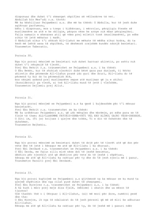 disponuar dhe duhet t'i shmanget shpifjes së vëllezërve të vet. 
Abdullah bin Mes'udi r.a. thotë: 
Më ka këshilluar Pejgamberi a.s. dhe më ka thënë: O Abdulla, kur të jesh duke 
agjëruar parfumosu, 
bëhu i disponuar, mos u trego i hidhëruar, i mërrolur, përgjigju ftesës së 
muslimanëve se atë e ke obligim, përpos nëse ke arsye nuk mban përgjegjësi. 
Falja namazin e xhenazes atij që vdes prej miletit tonë (muslimanëve), po edhe 
sikur të jetë mëkatar i madh. 
O Abdullah sikur t'i shkosh All-llahut me mëkate të mëdha sikur kodra, do ta 
kesh më lehtë sesa të shpifësh, të dëshmosh rrejshëm kundër ndonjë besimtari. 
Transmeton Taberaniu. 
Porosia 30. 
Nga kjo porosi mësojmë se besimtari nuk duhet harruar ahiretin, po ashtu nuk 
duhet t'i nënçmojë të tjerët. 
Prej Ebu Bekrit r.a. transmetohet se Pejgamberi a.s. i ka thënë: 
O Ebu Bekër, kur të shohish njerëzit duke bërë gara pas dunjasë, ti kërko 
ahiretin dhe përmende All-llahun pranë çdo guri dhe druri, All-llahu do të 
përmend ty kur do ta përmendish Atë, 
mos nënçmo askend prej muslimanëve sepse atë musliman që ju e shihni 
(konsideroni) pa vlerë, ai tek All-llahu mund të jetë i vlefshëm. 
Transmeton Dejlemiu prej Aliut. 
Porosia 31. 
Nga kjo porosi mësojmë se Pejgamberi a.s ka qenë i kujdesshëm për t'i mësuar 
besimtarët. 
Prej Ebu Bekrit r.a. transmetohet se ka thënë: 
Më ka urdhëruar Pejgamberi a.s. që çdo mëngjes dhe mbrëmje, po edhe para se të 
flejë të them: ALL-LLAHUMME FATIRIS-SEMA-VATI VEL ERD ALIMUL GAJBI VESH-SHEHADE. 
O Zoti im, (Ti je) krijues i qiejve dhe tokës, Ti e din të fshehtën dhe të 
dukshmen. 
Transmeton Bejhekiu. 
Porosia 32. 
Nga kjo porosi mësojmë se besimtari duhet të dojë për të tjerët atë që don për 
vete dhe të jetë i kënaqur me atë që All-llahu i ka dhuruar. 
Prej Ebi Derdasë r.a. transmetohet se Pejgamberi a.s. i ka thënë: 
O Ebi Derda, me fqiun sillu mirë nëse don të jeshë besimtar, 
dëshiro për njerëzit atë që dëshiron për vete do të jeshë i shpëtuar, 
kënaqu me atë që All-llahu ka caktuar për ty dhe do të jesh njeriu më i pasur. 
Transmeton Haraiti prej Ebi Derdasë. 
Porosia 33. 
Nga kjo porosi kuptojmë se Pejgamberi a.s gjithmonë na ka mësuar se ku mund ta 
gjejmë shpëtimin dhe nga cilat punë duhet të shmangemi. 
Prej Ebu Hurejres r.a. transmetohet se Pejgamberi a.s. i ka thënë: 
A ka kush i merr prej meje disa fjalë, (mësime) i zbaton dhe ua mëson të 
tjerëve? 
Unë thashë: Unë o i Dërguar i All-llahut, (ai) më mori për dore, numëroi pesë 
dhe tha: 
O Ebu Hurejre, ik nga të ndaluarat do të jesh personi që më së miri ke adhuruar 
All-llahun. 
Kënaqu me atë që All-llahu ka caktuar për ty, do të jeshë më i pasuri ndër 
 