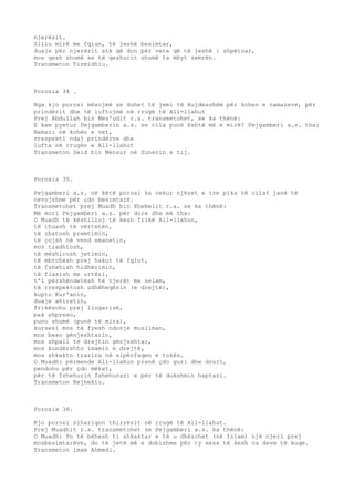 njerëzit. 
Sillu mirë me fqiun, të jeshë besimtar, 
duaje për njerëzit atë që don për vete që të jeshë i shpëtuar, 
mos qesh shumë se të qeshurit shumë ta mbyt zemrën. 
Transmeton Tirmidhiu. 
Porosia 34 . 
Nga kjo porosi mësojmë se duhet të jemi të kujdesshëm për kohen e namazeve, për 
prindërit dhe të luftojmë në rrugë të All-llahut 
Prej Abdullah bin Mes'udit r.a. transmetohet, se ka thënë: 
E kam pyetur Pejgamberin a.s. se cila punë është më e mirë? Pejgamberi a.s. tha: 
Namazi në kohën e vet, 
rrespekti ndaj prindërve dhe 
lufta në rrugën e All-llahut 
Transmeton Seid bin Mensur në Sunenin e tij. 
Porosia 35. 
Pejgamberi a.s. në këtë porosi ka cekur njëzet e tre pika të cilat janë të 
nevojshme për çdo besimtarë. 
Transmetohet prej Muadh bin Xhebelit r.a. se ka thënë: 
Më mori Pejgamberi a.s. për dore dhe më tha: 
O Muadh të këshilloj të kesh frikë All-llahun, 
të thuash të vërtetën, 
të zbatosh premtimin, 
të çojsh në vend emanetin, 
mos tradhtosh, 
të mëshirosh jetimin, 
të mbrohesh prej hakut të fqiut, 
të fshehish hidhërimin, 
të flasish me urtësi, 
t'i përshëndetësh të tjerët me selam, 
të rrespektosh udhëheqësin (e drejtë), 
kupto Kur'anin, 
duaje ahiretin, 
frikësohu prej llogarisë, 
pak shpreso, 
puno shumë (punë të mira), 
kursesi mos të fyesh ndonjë musliman, 
mos beso gënjeshtarin, 
mos shpall të drejtin gënjeshtar, 
mos kundërshto imamin e drejtë, 
mos shkakto trazira në sipërfaqen e tokës. 
O Muadh: përmende All-llahun pranë çdo guri dhe druri, 
pendohu për çdo mëkat, 
për të fshehurin fshehurazi e për të dukshmin haptazi. 
Transmeton Bejhekiu. 
Porosia 36. 
Kjo porosi sihariqon thirrësit në rrugë të All-llahut. 
Prej Muadhit r.a. transmetohet se Pejgamberi a.s. ka thënë: 
O Muadh: Po të bëhesh ti shkaktar e të u dhëzohet (në Islam) një njeri prej 
mosbesimtarëve, do të jetë më e dobishme për ty sesa të kesh ca deve të kuqe. 
Transmeton imam Ahmedi. 
 