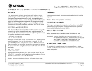 IGNITION & STARTING SYSTEM PRESENTATION (2)
GENERAL
The ignition system provides the electrical spark needed to start or
continue engine combustion. The ignition system is made up of two
independent subsystems energized by a relay box. Each subsystem
includes an ignition exciter, a coaxial shield ignition lead and an igniter
plug. The pneumatic starting system drives the engine High Pressure
(HP) rotor at a speed high enough for a ground or in flight start to be
initiated. The start system is made up of the start valve and the starter.
CONTROL AND INDICATING
The Electronic Engine Control (EEC) controls the ignition through the
relay box and starting through the start valve, either in automatic or
manual mode. The operation of the start valve and of the ignition system
is displayed on the ENGINE ECAM page.
AUTOMATIC START
During an automatic start, the EEC opens the start valve, then the ignition
exciter is energized when the HP rotor speed is nominal. The EEC
provides full protection during the start sequence. When the automatic
start is completed, the EEC closes the start valve and cuts off the ignition.
In case of an incident during the automatic start the EEC aborts the start
procedure.
MANUAL START
During a manual start, the start valve opens when the engine MANual
START P/B is pressed in, then the ignition system is energized when the
MASTER control lever is set to the ON position.
NOTE: there is no automatic shutdown function in manual mode.
CRANKING
Engine motoring could be performed for dry cranking or wet cranking
sequences.
NOTE: during cranking ignition is inhibited.
CONTINUOUS IGNITION
With engine running, continuous ignition can be selected via the EEC
either manually using the rotary selector or automatically by the Full
Authority Digital Engine Control (FADEC).
SAFETY PRECAUTIONS
Safety precautions have to be taken prior to working in this area.
WARNING: THE EEC AND THE RELAY BOX SEND 115 VOLTS
TO THE IGNITION BOXES,WHICH CONVERT ITAND
SEND HIGH ENERGY PULSES THROUGH THE
IGNITION LEADS TO THE IGNITERS PLUGS.
MAINTENANCE PRACTICES
To increase A/C dispatch, the start valve is equipped with a manual
override. For this manual operation, the mechanic has to be aware of the
engine safety zones.
T1+T2 (IAE V2500) (Lvl 2&3)
70 - POWER PLANT IAE V2500
IGNITION & STARTING SYSTEM PRESENTATION (2) Jun 22, 2015
Page 96
Single Aisle TECHNICAL TRAINING MANUAL
UJC15251
-
U04T0MM0
-
UM74P1IAE000002
 