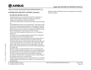 AIR SYSTEM DESCRIPTION/OPERATION (3)
COMPRESSOR AIRFLOW CONTROL (continued)
HANDLING BLEED VALVES
Handling bleed valves are installed onto the H.P. compressor to
improve engine starting, and prevent engine surge when the
compressor is operating at off-design conditions.
A total of four bleed valves are used, three on stage 7 and one on stage
10.
The handling bleed valves are 'two position' only - fully open or fully
closed, and are operated pneumatically by their respective solenoid
control valve. The solenoid control valves are scheduled by the EEC.
When the bleed valves are open, H.P. compressor air bleeds into the
fan duct through ports in the inner barrel of the 'C' ducts.
The servo air used to operate the bleed valves is H.P. compressor
delivery air.
The bleed valves are arranged radially around the H.P. compressor
case. Silencers are used on some bleed valves.
All the bleed valves are spring loaded to the open position and as a
result will always be in the correct position (open) for starting.
The bleed valves and the solenoid control valves operate in the same
manner. The bleed valve is a two-position valve and is either fully
open or fully closed. The bleed valve is spring loaded to the open
position and so all the bleed valves will be in the correct open position
for engine start.
When the engine is started the bleed air will try to close the valve.
The valve is kept in the open position by servo air (P3) supplied from
the solenoid control valve, (solenoid de-energized) as shown below.
The EEC will close the bleed valves at the correct time during
acceleration. The bleed valve is closed by the EEC, which energizes
the solenoid control valve, as shown below.
Energizing the solenoid control valve vents the P3 servo air from the
opening chamber of the bleed valve, and the valve will move to the
closed position.
During an engine deceleration the reverse operation occurs and the
bleed valve opens.
T1+T2 (IAE V2500) (Lvl 2&3)
70 - POWER PLANT IAE V2500
AIR SYSTEM DESCRIPTION/OPERATION (3) Jun 22, 2015
Page 200
Single Aisle TECHNICAL TRAINING MANUAL
UJC15251
-
U04T0MM0
-
UM75P1IAE000002
 