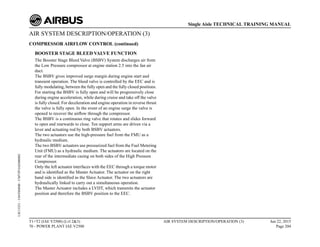AIR SYSTEM DESCRIPTION/OPERATION (3)
COMPRESSOR AIRFLOW CONTROL (continued)
BOOSTER STAGE BLEED VALVE FUNCTION
The Booster Stage Bleed Valve (BSBV) System discharges air from
the Low Pressure compressor at engine station 2.5 into the fan air
duct.
The BSBV gives improved surge margin during engine start and
transient operation. The bleed valve is controlled by the EEC and is
fully modulating, between the fully open and the fully closed positions.
For starting the BSBV is fully open and will be progressively close
during engine acceleration, while during cruise and take off the valve
is fully closed. For deceleration and engine operation in reverse thrust
the valve is fully open. In the event of an engine surge the valve is
opened to recover the airflow through the compressor.
The BSBV is a continuous ring valve that rotates and slides forward
to open and rearwards to close. Ten support arms are driven via a
lever and actuating rod by both BSBV actuators.
The two actuators use the high-pressure fuel from the FMU as a
hydraulic medium.
The two BSBV actuators use pressurized fuel from the Fuel Metering
Unit (FMU) as a hydraulic medium. The actuators are located on the
rear of the intermediate casing on both sides of the High Pressure
Compressor.
Only the left actuator interfaces with the EEC through a torque motor
and is identified as the Master Actuator. The actuator on the right
hand side is identified as the Slave Actuator. The two actuators are
hydraulically linked to carry out a simultaneous operation.
The Master Actuator includes a LVDT, which transmits the actuator
position and therefore the BSBV position to the EEC.
T1+T2 (IAE V2500) (Lvl 2&3)
70 - POWER PLANT IAE V2500
AIR SYSTEM DESCRIPTION/OPERATION (3) Jun 22, 2015
Page 204
Single Aisle TECHNICAL TRAINING MANUAL
UJC15251
-
U04T0MM0
-
UM75P1IAE000002
 