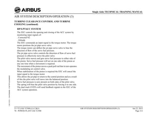 AIR SYSTEM DESCRIPTION/OPERATION (3)
TURBINE CLEARANCE CONTROL AND TURBINE
COOLING (continued)
HP/LPTACC SYSTEM
The EEC controls the opening and closing of the ACC system by
monitoring input signals of:
. Corrected N2
. Altitude
The EEC commands an input signal to the torque motor. The torque
motor positions the jet pipe servo valve.
The torque motor can deflect the jet pipe servo valve to bias the
direction of flow of the servo fuel pressure.
The jet pipe servo valve controls the direction of flow of servo fuel
pressure to effectively move the pilot valve.
The pilot valve moves and gets servo fuel pressure to either side of
the piston. Servo fuel pressure will act on one side of the piston at
any one time when a movement is required.
The movement of the piston moves a push pull rod that in turn operates
the modulating air control valve.
When stabilisation of the piston is required the EEC will cancel the
input signal to the torque motor.
This allows the jet pipe to return to the central position and as a result
of this the pilot valve will move into the balanced position.
Servo fuel pressure is now present on both sides of the pilot valve.
The spring will bias the pilot valve position by forcing it to one side.
The dual track LVDTs will send feedback signals to the EEC of the
ACC system operation.
T1+T2 (IAE V2500) (Lvl 2&3)
70 - POWER PLANT IAE V2500
AIR SYSTEM DESCRIPTION/OPERATION (3) Jun 22, 2015
Page 212
Single Aisle TECHNICAL TRAINING MANUAL
UJC15251
-
U04T0MM0
-
UM75P1IAE000002
 