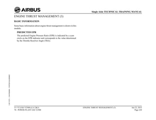 ENGINE THRUST MANAGEMENT (3)
BASIC INFORMATION
Some basic information about engine thrust management is shown in this
module.
PREDICTED EPR
The predicted Engine Pressure Ratio (EPR) is indicated by a cyan
circle on the EPR indicator and corresponds to the value determined
by the Throttle Resolver Angle (TRA).
T1+T2 (IAE V2500) (Lvl 2&3)
70 - POWER PLANT IAE V2500
ENGINE THRUST MANAGEMENT (3) Jun 22, 2015
Page 220
Single Aisle TECHNICAL TRAINING MANUAL
UJC15251
-
U04T0MM0
-
UM76D1IAE000002
 