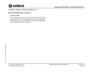 ENGINE THRUST MANAGEMENT (3)
BASIC INFORMATION (continued)
ACTUAL EPR
The actual EPR is the actual value given by the ratio of the LP turbine
exhaust pressure (P4.9) to the engine inlet pressure (P2). The actual
EPR is displayed in green on the EPR indicator. The actual EPR signal
is also compared to the EPR command.
T1+T2 (IAE V2500) (Lvl 2&3)
70 - POWER PLANT IAE V2500
ENGINE THRUST MANAGEMENT (3) Jun 22, 2015
Page 230
Single Aisle TECHNICAL TRAINING MANUAL
UJC15251
-
U04T0MM0
-
UM76D1IAE000002
 