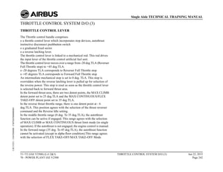 THROTTLE CONTROL SYSTEM D/O (3)
THROTTLE CONTROL LEVER
The Throttle control handle comprises:
o a throttle control lever which incorporates stop devices, autothrust
instinctive disconnect pushbutton switch
o a graduated fixed sector
o a reverse latching lever.
The throttle control lever is linked to a mechanical rod. This rod drives
the input lever of the throttle control artificial feel unit.
The throttle control lever moves over a range from -20 deg.TLA (Reverser
Full Throttle stop) to +45 deg.TLA:
o -20 degrees TLA corresponds to Reverser Full Throttle stop
o +45 degrees TLA corresponds to Forward Full Throttle stop
An intermediate mechanical stop is set to 0 deg. TLA. This stop is
overridden when the reverse latching lever is pulled up for selection of
the reverse power. This stop is reset as soon as the throttle control lever
is selected back to forward thrust area.
In the forward thrust area, there are two detent points, the MAX CLIMB
detent point set to 25 deg.TLA and the MAX CONTINUOUS/FLEX
TAKE-OFF detent point set to 35 deg.TLA.
In the reverse thrust throttle range, there is one detent point at - 6
deg.TLA. This position agrees with the selection of the thrust reverser
command and the Reverse Idle setting.
In the middle throttle range (0 deg. To 35 deg.TLA), the autothrust
function can be active if engaged. This range agrees with the selection
of MAX CLIMB or MAX CONTINUOUS thrust limit mode (in single
operation). If the autothrust is not engaged, the engine control is manual.
In the forward range (35 deg. To 45 deg.TLA), the autothrust function
cannot be activated (except in alpha floor condition).This range agrees
with the selection of FLEX TAKE-OFF/MAX TAKE-OFF Mode.
T1+T2 (IAE V2500) (Lvl 2&3)
70 - POWER PLANT IAE V2500
THROTTLE CONTROL SYSTEM D/O (3) Jun 22, 2015
Page 242
Single Aisle TECHNICAL TRAINING MANUAL
UJC15251
-
U04T0MM0
-
UM76D5000000001
 