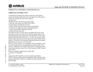 THROTTLE CONTROL SYSTEM D/O (3)
THROTTLE CONTROL UNIT
A mechanical rod transmits the throttle control lever movement. It
connects the throttle artificial feel unit to the input lever of the throttle
control unit. The throttle control unit comprises:
-An input lever
-Mechanical stops, which limit the angular range
-2 resolvers (one resolver per FADEC (ECU/EEC)
-6 potentiometers installed three by three
-A device, which drives the resolver and the potentiometer
-A pin device for rigging the resolver and potentiometers
-1 switch whose signal is dedicated to the EIU
-2 output electrical connectors
The input lever drives two gear sectors assembled face to face. Each
sector drives itself a set of one resolver and three potentiometers. The
relationship between the throttle lever angle and throttle resolver angle
(TRA) IS LINEAR AND 1 DEG.TLA = 1.9 TRA. The accuracy of the
throttle control unit (error between the input lever position and the resolver
angle) is 0.5 deg.TRA. The maximum discrepancy between the signals
generated by two resolvers is 0.25 deg.TRA.
The TLA resolver operates in two quadrants. The first quadrant is used
for positive angles and the second quadrant for negative angles. Each
resolver is dedicated to one FADEC channel (ECU / EEC) and receives
its electrical excitation current (6 VAC) from the related FADEC channel
(ECU / EEC)
The ECU considers a throttle resolver angle value:
o less than -47.5 deg.TRA
or
o greater than 98.8 deg.TRA as resolver position signal failure.
The ECU includes a resolver fault accommodation logic. This logic allows
engine operation after a failure or a complete loss of the throttle resolver
position signal.
T1+T2 (IAE V2500) (Lvl 2&3)
70 - POWER PLANT IAE V2500
THROTTLE CONTROL SYSTEM D/O (3) Jun 22, 2015
Page 244
Single Aisle TECHNICAL TRAINING MANUAL
UJC15251
-
U04T0MM0
-
UM76D5000000001
 