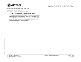 ENGINE MONITORING D/O (3)
PRIMARY PARAMETERS (continued)
LPT SECTION PARAMETERS DESCRIPTION
The engine Exhaust Gas Temperature (EGT) is sensed and averaged
by 4 thermocouple probe assemblies are located at station 4.95 (LP
turbine exhaust case strut) at 9.5, 7.5, 4.5 and 2 o'clock viewed from
the rear. The actual engine EGT is displayed on the ECAM EWD
with a needle and an EGT digital indication.
T1+T2 (IAE V2500) (Lvl 2&3)
70 - POWER PLANT IAE V2500
ENGINE MONITORING D/O (3) Jun 22, 2015
Page 252
Single Aisle TECHNICAL TRAINING MANUAL
UJC15251
-
U04T0MM0
-
UM77D2IAE000002
 