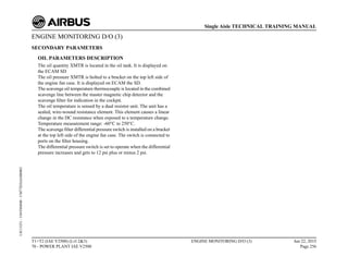 ENGINE MONITORING D/O (3)
SECONDARY PARAMETERS
OIL PARAMETERS DESCRIPTION
The oil quantity XMTR is located in the oil tank. It is displayed on
the ECAM SD
The oil pressure XMTR is bolted to a bracket on the top left side of
the engine fan case. It is displayed on ECAM the SD.
The scavenge oil temperature thermocouple is located in the combined
scavenge line between the master magnetic chip detector and the
scavenge filter for indication in the cockpit.
The oil temperature is sensed by a dual resistor unit. The unit has a
sealed, wire-wound resistance element. This element causes a linear
change in the DC resistance when exposed to a temperature change.
Temperature measurement range: -60°C to 250°C.
The scavenge filter differential pressure switch is installed on a bracket
at the top left side of the engine fan case. The switch is connected to
ports on the filter housing.
The differential pressure switch is set to operate when the differential
pressure increases and gets to 12 psi plus or minus 2 psi.
T1+T2 (IAE V2500) (Lvl 2&3)
70 - POWER PLANT IAE V2500
ENGINE MONITORING D/O (3) Jun 22, 2015
Page 256
Single Aisle TECHNICAL TRAINING MANUAL
UJC15251
-
U04T0MM0
-
UM77D2IAE000002
 