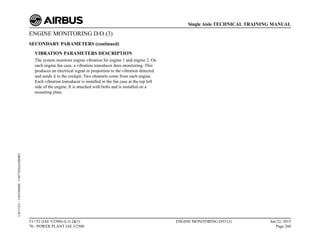 ENGINE MONITORING D/O (3)
SECONDARY PARAMETERS (continued)
VIBRATION PARAMETERS DESCRIPTION
The system monitors engine vibration for engine 1 and engine 2. On
each engine fan case, a vibration transducer does monitoring. This
produces an electrical signal in proportion to the vibration detected
and sends it to the cockpit. Two channels come from each engine.
Each vibration transducer is installed in the fan case at the top left
side of the engine. It is attached with bolts and is installed on a
mounting plate.
T1+T2 (IAE V2500) (Lvl 2&3)
70 - POWER PLANT IAE V2500
ENGINE MONITORING D/O (3) Jun 22, 2015
Page 260
Single Aisle TECHNICAL TRAINING MANUAL
UJC15251
-
U04T0MM0
-
UM77D2IAE000002
 