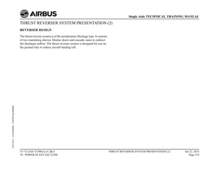 THRUST REVERSER SYSTEM PRESENTATION (2)
REVERSER DESIGN
The thrust reverser system is of the aerodynamic blockage type. It consists
of two translating sleeves, blocker doors and cascade vanes to redirect
fan discharge airflow. The thrust reverser system is designed for use on
the ground only to reduce aircraft landing roll.
T1+T2 (IAE V2500) (Lvl 2&3)
70 - POWER PLANT IAE V2500
THRUST REVERSER SYSTEM PRESENTATION (2) Jun 22, 2015
Page 274
Single Aisle TECHNICAL TRAINING MANUAL
UJC15251
-
U04T0MM0
-
UM78P1IAE000002
 