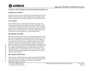 THRUST REVERSER SYSTEM PRESENTATION (2)
HYDRAULIC SUPPLY
The thrust reverser system is hydraulically actuated utilizing the aircraft
hydraulic pressure from the corresponding engine. The thrust reverser
system is isolated from the hydraulic supply by a Shut-Off Valve (SOV).
ACTUATION
Each translating sleeve is operated by two hydraulic actuators. The
actuators receive fluid from the Hydraulic Control Unit (HCU), which
is controlled by the Electronic Engine Control (EEC). When the deploy
sequence is commanded the pressure in the lower actuators releases the
locks as the four actuator pistons move rearward to deploy the reverser.
The actuators are linked together by a synchronizing system.
REVERSER CONTROL
Basically the thrust reverser system is controlled through the EEC from
the two reverser latching levers located on the throttle control levers. The
HCU has an isolation valve and a directional valve to select deploy or
stow mode. The directional valve is operated to deploy only. For third
defense line purposes, the Spoiler Elevator Computers (SECs) have
previously opened the SOV and the hydraulic pressure is supplied to the
HCU. Then, the Engine Interface Unit (EIU) permits reverser deployment
by energizing of the inhibition relay, so the directional valve can be
opened by the EEC. To command the thrust reverser, the EEC needs an
"aircraft on ground" signal supplied by the Landing Gear Control and
Interface Units (LGCIUs).
REVERSER INDICATING
The actual state of the thrust reverser is shown on the upper ECAM, REV
indication appears in the middle of the Engine Pressure Ratio (EPR) dial.
The signals come from the lock sensor and the Linear Variable
Differential Transducer (LVDT).
T1+T2 (IAE V2500) (Lvl 2&3)
70 - POWER PLANT IAE V2500
THRUST REVERSER SYSTEM PRESENTATION (2) Jun 22, 2015
Page 276
Single Aisle TECHNICAL TRAINING MANUAL
UJC15251
-
U04T0MM0
-
UM78P1IAE000002
 