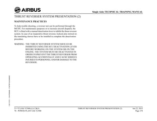 THRUST REVERSER SYSTEM PRESENTATION (2)
MAINTENANCE PRACTICES
To help trouble shooting, a reverser test can be performed through the
MCDU. For maintenance purposes or to increase aircraft dispatch, the
HCU is fitted with a manual deactivation lever to inhibit the thrust reverser
system. In case of an inoperative thrust reverser, lockout pins stowed on
the translating sleeves have to be installed to complete the deactivation
procedure.
WARNING: THE THRUST REVERSER SYSTEM SHOULD BE
INHIBITED USING THE HCU DEACTIVATION LEVER
BEFORE WORKING ON THE SYSTEM OR ON THE
ENGINE. THE SYSTEM MUST BE DEACTIVATED IN
ORDERTO PREVENTTHETHRUST REVERSER FROM
OPERATING ACCIDENTALLY AND CAUSE SERIOUS
INJURIESTO PERSONNELAND/OR DAMAGETOTHE
REVERSER.
T1+T2 (IAE V2500) (Lvl 2&3)
70 - POWER PLANT IAE V2500
THRUST REVERSER SYSTEM PRESENTATION (2) Jun 22, 2015
Page 278
Single Aisle TECHNICAL TRAINING MANUAL
UJC15251
-
U04T0MM0
-
UM78P1IAE000002
 