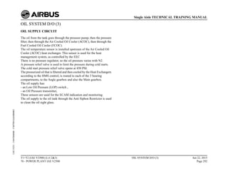 OIL SYSTEM D/O (3)
OIL SUPPLY CIRCUIT
The oil from the tank goes through the pressure pump, then the pressure
filter, then through the Air Cooled Oil Cooler (ACOC), then through the
Fuel Cooled Oil Cooler (FCOC).
The oil temperature sensor is installed upstream of the Air Cooled Oil
Cooler (ACOC) heat exchanger. This sensor is used for the heat
management system, as controlled by the EEC
There is no pressure regulator, so the oil pressure varies with N2.
A pressure relief valve is used to limit the pressure during cold starts.
The cold start pressure relief valve opens at 450 PSI.
The pressurized oil that is filtered and then cooled by the Heat Exchangers
according to the HMS control, is routed to each of the 3 bearing
compartments, to the Angle gearbox and also the Main gearbox.
The oil supply has:
- an Low Oil Pressure (LOP) switch ,
- an Oil Pressure transmitter,
These sensors are used for the ECAM indication and monitoring.
The oil supply to the oil tank through the Anti Siphon Restrictor is used
to clean the oil sight glass.
T1+T2 (IAE V2500) (Lvl 2&3)
70 - POWER PLANT IAE V2500
OIL SYSTEM D/O (3) Jun 22, 2015
Page 292
Single Aisle TECHNICAL TRAINING MANUAL
UJC15251
-
U04T0MM0
-
UM79D1IAE000002
 