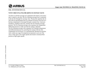 OIL SYSTEM D/O (3)
VENT CIRCUIT & NO.4 BEARING SCAVENGE VALVE
Air drawn in with the scavenge oil is separated in the tank by a de-aerator
and is vented to a de-oiler. The No.4 bearing scavenge line is connected
to the de-oiler through the scavenge valve. The de-oiler separates the oil
still in the air and discharges this air overboard. Oil and air from the No.4
bearing compartment is scavenged through a common line. A pressure
transducer, installed on this line, monitors the No.4 bearing scavenge
pressure. The No.4 bearing scavenge valve maintains the compartment
differential pressure to make sure that the sealing is adequate.
The No.4 bearing scavenge valve maintains No.4 bearing compartment
seal differential-pressure by controlling the venting of the de-oiler
compartment air/oil mixture. It is a pneumatically operated two-position
valve, which uses stage 10-compressor air pressure as servo air. The
valve is fully open at low engine speeds and closed to minimum-flow
position at high engine speeds.
T1+T2 (IAE V2500) (Lvl 2&3)
70 - POWER PLANT IAE V2500
OIL SYSTEM D/O (3) Jun 22, 2015
Page 298
Single Aisle TECHNICAL TRAINING MANUAL
UJC15251
-
U04T0MM0
-
UM79D1IAE000002
 