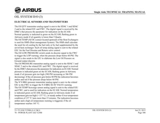 OIL SYSTEM D/O (3)
ELECTRICAL SENSORS AND TRANSMITTERS
The Oil QTY transmitter analog signal is sent to the SDAC 1 and SDAC
2 and to the related EIU and FWC .The digital signal is received by the
DMC's that process the parameter for indication on the ECAM.
Normal quantity is indicated in green on the ECAM, flashing green in
Advisory mode if oil quantity is lower than 5 Quarts.
The Oil TEMP (ACOC) sensor located upstream of the Heat Exchangers
is used for HMS (Heat management System). The HMS shall calculate
the need for oil cooling by the fuel only or by fuel supplemented by the
air/oil heat exchanger. Such oil temp analog signal is sent to the related
EEC for the Fuel Diverter and Return valve control.
The Oil LOW PRESSURE switch sends its discrete signal to the FWC
to trigger the LOP warning, when the pressure drops below 60 PSI. The
signal is also sends to the EIU to elaborate the Low Oil Pressure on
Ground output discrete.
The Oil PRESSURE transmitter analog signal is sent to the SDAC 1 and
SDAC 2 and to the related EIU and FWC .The digital signal is received
by the DMC's that process the parameter for indication on ECAM. Normal
pressure is indicated green on the ECAM, flashing green in Advisory
mode if oil pressure gets too high (390 PSI increasing or 386 PSI
decreasing). If the oil pressure gets below 80 PSI the indication becomes
amber and red if the pressure drops below 60 PSI.
The N°4 BRG pressure transmitter analog signal is sent via the related
EIU to the FWC to trigger the N 4 BRG SCAV VALVE warning.
The Oil TEMP Scavenge sensor analog signal is sent to the related EIU
and FWC, and is used for indication on the ECAM. Normal temperature
is indicated green on ECAM, flashing green in Advisory mode if oil
temperature gets too high (> 157 °C) , or steady amber if over temperature
condition of 157 °C lasts more than 15 minutes. The indication becomes
amber and a high oil temperature warning is triggered, if the oil
temperature reaches 165 °C.
T1+T2 (IAE V2500) (Lvl 2&3)
70 - POWER PLANT IAE V2500
OIL SYSTEM D/O (3) Jun 22, 2015
Page 300
Single Aisle TECHNICAL TRAINING MANUAL
UJC15251
-
U04T0MM0
-
UM79D1IAE000002
 