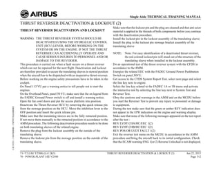 THRUST REVERSER DEACTIVATION & LOCKOUT (2)
THRUST REVERSER DEACTIVATION AND LOCKOUT
WARNING: THE THRUST REVERSER SYSTEM SHOULD BE
DEACTIVATED USING THE HYDRAULIC CONTROL
UNIT (HCU) LEVER, BEFORE WORKING ON THE
SYSTEM OR ON THE ENGINE. IF NOT THE THRUST
REVERSER CAN ACCIDENTALLY OPERATE AND
CAUSE SERIOUS INJURIES TO PERSONNELAND/OR
DAMAGE TO THE REVERSER.
This procedure is carried out when a fault occurs on a thrust reverser
which can not be repaired for the next flight. Deactivation and lockout
are therefore provided to secure the translating sleeves in stowed position
when the aircraft has to be dispatched with an inoperative thrust reverser.
Before working on the engine safety precautions have to be taken in the
cockpit.
On Panel 115 VU put a warning notice to tell people not to start the
engines.
On the Overhead Panel, panel 50 VU, make sure that the on legend from
the FADEC Ground Power switch is off and install a warning notice.
Open the fan cowl doors and put the access platform into position.
Deactivate the Thrust Reverser HCU by removing the quick release pin
from the stowage position on the HCU. Move the inhibition lever to the
OFF position and insert the quick release pin.
Make sure that the translating sleeves are in the fully retracted position.
If not move them manually to the retracted position in accordance to the
AMM procedure. The following deactivation procedure needs to be done
on both translating sleeves of the related engine.
Remove the plug from the lockout assembly on the outside of the
translating sleeve.
Remove the lockout pin from the stowage position on the outside of the
translating sleeve.
Make sure that the lockout pin and the plug are cleaned and that anti seize
material is applied to the threads of both components before you continue
with the deactivation procedure.
Install the lockout pin in the lockout assembly of the translating sleeve.
Install the plug in the lockout pin stowage bracket assembly of the
translating sleeve
NOTE: Note: For easy identification of a deactivated thrust reverser,
the red colored lockout pin will stand out of the structure of the
translating sleeve when installed in the lockout assembly.
Do an operational test of the thrust reverser system with the CFDS in
accordance to the AMM.
Energize the related EEC with the FADEC Ground Power Pushbutton
Switch on panel 50VU.
Get access to the CFDS System Report Test, select next page and select
the line key next to engine.
Select the line key related to the FADEC 1A or 1B menu and activate
the interactive test by selecting the line key next to System Test and
Reverser Test.
Obey the cautions and warnings in the AMM and on the MCDU before
you start the Reverser Test to prevent any injury to personnel or damage
to equipment.
During the test make sure that the green or amber REV indication does
not appear in the EPR indication on the engine and warning display.
Make sure that none of the following messages appeared on the test report
after the test :
REV LVDT CHA/HC/EEC 1(2)
REV LVDT CHB/HC/EEC 1(2)
REV POS OR LVDT FAULT 1(2)
Exit the reverser test menu on the MCDU in accordance to the AMM
procedure and bring the aircraft back to its initial configuration. Check
that the ECAM warning ENG 1(or 2) Reverse Unlocked is not displayed.
T1+T2 (IAE V2500) (Lvl 2&3)
70 - POWER PLANT IAE V2500
THRUST REVERSER DEACTIVATION & LOCKOUT (2) Jun 22, 2015
Page 312
Single Aisle TECHNICAL TRAINING MANUAL
UJC15251
-
U04T0MM0
-
UM70Y3IAE000002
 