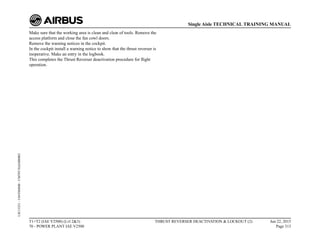 Make sure that the working area is clean and clear of tools. Remove the
access platform and close the fan cowl doors.
Remove the warning notices in the cockpit.
In the cockpit install a warning notice to show that the thrust reverser is
inoperative. Make an entry in the logbook.
This completes the Thrust Reverser deactivation procedure for flight
operation.
T1+T2 (IAE V2500) (Lvl 2&3)
70 - POWER PLANT IAE V2500
THRUST REVERSER DEACTIVATION & LOCKOUT (2) Jun 22, 2015
Page 313
Single Aisle TECHNICAL TRAINING MANUAL
UJC15251
-
U04T0MM0
-
UM70Y3IAE000002
 