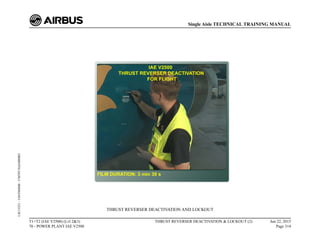 THRUST REVERSER DEACTIVATION AND LOCKOUT
T1+T2 (IAE V2500) (Lvl 2&3)
70 - POWER PLANT IAE V2500
THRUST REVERSER DEACTIVATION & LOCKOUT (2) Jun 22, 2015
Page 314
Single Aisle TECHNICAL TRAINING MANUAL
UJC15251
-
U04T0MM0
-
UM70Y3IAE000002
 