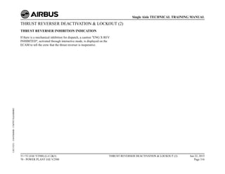 THRUST REVERSER DEACTIVATION & LOCKOUT (2)
THRUST REVERSER INHIBITION INDICATION
If there is a mechanical inhibition for dispatch, a caution "ENG X REV
INHIBITED", activated through interactive mode, is displayed on the
ECAM to tell the crew that the thrust reverser is inoperative.
T1+T2 (IAE V2500) (Lvl 2&3)
70 - POWER PLANT IAE V2500
THRUST REVERSER DEACTIVATION & LOCKOUT (2) Jun 22, 2015
Page 316
Single Aisle TECHNICAL TRAINING MANUAL
UJC15251
-
U04T0MM0
-
UM70Y3IAE000002
 