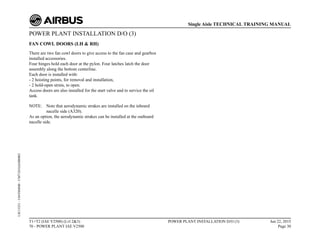 POWER PLANT INSTALLATION D/O (3)
FAN COWL DOORS (LH & RH)
There are two fan cowl doors to give access to the fan case and gearbox
installed accessories.
Four hinges hold each door at the pylon. Four latches latch the door
assembly along the bottom centerline.
Each door is installed with:
- 2 hoisting points, for removal and installation,
- 2 hold-open struts, to open.
Access doors are also installed for the start valve and to service the oil
tank.
NOTE: Note that aerodynamic strakes are installed on the inboard
nacelle side (A320).
As an option, the aerodynamic strakes can be installed at the outboard
nacelle side.
T1+T2 (IAE V2500) (Lvl 2&3)
70 - POWER PLANT IAE V2500
POWER PLANT INSTALLATION D/O (3) Jun 22, 2015
Page 30
Single Aisle TECHNICAL TRAINING MANUAL
UJC15251
-
U04T0MM0
-
UM71D1IAE000002
 