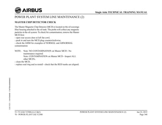 POWER PLANT SYSTEM LINE MAINTENANCE (2)
MASTER CHIP DETECTOR CHECK
The Master Magnetic Chip Detector (MCD) is located on the oil scavenge
filter housing attached to the oil tank. The probe will collect any magnetic
particles in the oil system. To check for contamination, remove the Master
MCD first:
- open rear access door at left fan cowl,
- push in and turn the MCD plug counterclockwise,
- check the AMM for examples of NORMAL and ABNORMAL
contamination
NOTE: Note: NO CONTAMINATION on Master MCD - No
maintenance required.
Note: CONTAMINATION on Master MCD - Inspect ALL
other MCD's.
- clean the MCD,
- replace seal ring and re-install - check that the RED marks are aligned.
T1+T2 (IAE V2500) (Lvl 2&3)
70 - POWER PLANT IAE V2500
POWER PLANT SYSTEM LINE MAINTENANCE (2) Jun 22, 2015
Page 340
Single Aisle TECHNICAL TRAINING MANUAL
UJC15251
-
U04T0MM0
-
UM70BA000000002
 
