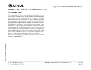 POWER PLANT SYSTEM LINE MAINTENANCE (2)
MAINTENANCE TIPS
The engine and pylon drain system is designed to collect fuel, oil, water
and hydraulic fluid from engine systems and accessories and discharge
them overboard through the engine drain mast and the pylon drain tubes.
For troubleshooting and leak isolation the drain mast body has separate
drains identified and visible with the cowls closed. The pylon drain tubes
collect fluids from individual pylon chambers, also for leak isolation.
If fluid leaks are found during transit operations, run the engine at idle
for 5 minutes. If the leak stops, the aircraft may be dispatched without
maintenance action. If leaks continue after 5 minutes, consult the AMM
(ATA 71-70) for maximum permitted leakage limits for all of the drains.
There are 2 limits for each drain. If the first limit is exceeded, the aircraft
may be dispatched and can continue to operate for a maximum of 25
hours or 10 flights as long as the second limit is not exceeded.
Here are some examples of engine drains with both leakage limits. See
the AMM for complete list.
T1+T2 (IAE V2500) (Lvl 2&3)
70 - POWER PLANT IAE V2500
POWER PLANT SYSTEM LINE MAINTENANCE (2) Jun 22, 2015
Page 350
Single Aisle TECHNICAL TRAINING MANUAL
UJC15251
-
U04T0MM0
-
UM70BA000000002
 