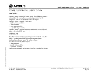POWER PLANT INSTALLATION D/O (3)
FWD MOUNT
The FWD mount transmits the engine thrust, vertical and side loads. It
is installed on the intermediate case, at the top center of the LP
compressor, with the FWD support shaft of the engine.
The FWD mount is made of 4 main parts:
- two thrust link assemblies,
- a beam assembly,
- a cross beam assembly,
- a support bearing assembly.
The FWD mount is made to be fail-safe. 4 bolts and self-locking nuts
link it to the pylon FWD part.
AFT MOUNT
The aft mount transmits the engine torque, vertical and side loads. It is
free in FWD and aft directions to let engine thermal expand.
It is installed on the case lugs of the turbine exhaust.
The aft mount is made of 3 main parts:
- a beam assembly,
- two side link assemblies,
- a center link assembly.
The aft mount is made to be fail-safe. 4 bolts link it to the pylon aft part.
T1+T2 (IAE V2500) (Lvl 2&3)
70 - POWER PLANT IAE V2500
POWER PLANT INSTALLATION D/O (3) Jun 22, 2015
Page 34
Single Aisle TECHNICAL TRAINING MANUAL
UJC15251
-
U04T0MM0
-
UM71D1IAE000002
 