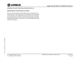 POWER PLANT INSTALLATION D/O (3)
BOOTSTRAP SYSTEM INSTALLATION
The removal and installation of the engine requires the installation of a
bootstrap system on the aircraft pylon. The bootstrap system is composed
of two elements, to be installed at the front and at the rear of the pylon.
Each element permits to attach at its ends the chain pulley blocks assembly
and dynamometers that are used to lower or to lift the transportation stand
attached to the engine.
T1+T2 (IAE V2500) (Lvl 2&3)
70 - POWER PLANT IAE V2500
POWER PLANT INSTALLATION D/O (3) Jun 22, 2015
Page 36
Single Aisle TECHNICAL TRAINING MANUAL
UJC15251
-
U04T0MM0
-
UM71D1IAE000002
 