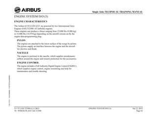 ENGINE SYSTEM D/O (3)
ENGINE CHARACTERISTICS
The Airbus A319/A320/A321 are powered by two International Aero
Engines (IAE) V2500- A5 turbofan engines.
These engines can produce a thrust ranging from 22,000 lbs (9,980 kg)
to 33,000 lbs (14,970 kg) depending on the aircraft version set by the
engine data-programming plug.
PYLON
The engines are attached to the lower surface of the wings by pylons.
The pylons supply an interface between the engine and the aircraft
for electrics and fluids.
NACELLE
The engine is enclosed in the nacelle, which supplies aerodynamic
airflow around the engine and ensures protection for the accessories.
ENGINE CONTROL
The engine includes a FullAuthority Digital Engine Control (FADEC),
which supplies engine control, engine monitoring and help for
maintenance and trouble shooting.
T1+T2 (IAE V2500) (Lvl 2&3)
70 - POWER PLANT IAE V2500
ENGINE SYSTEM D/O (3) Jun 22, 2015
Page 42
Single Aisle TECHNICAL TRAINING MANUAL
UJC15251
-
U04T0MM0
-
UM72D1IAE000002
 