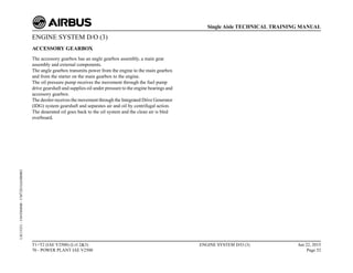 ENGINE SYSTEM D/O (3)
ACCESSORY GEARBOX
The accessory gearbox has an angle gearbox assembly, a main gear
assembly and external components.
The angle gearbox transmits power from the engine to the main gearbox
and from the starter on the main gearbox to the engine.
The oil pressure pump receives the movement through the fuel pump
drive gearshaft and supplies oil under pressure to the engine bearings and
accessory gearbox.
The deoiler receives the movement through the Integrated Drive Generator
(IDG) system gearshaft and separates air and oil by centrifugal action.
The deaerated oil goes back to the oil system and the clean air is bled
overboard.
T1+T2 (IAE V2500) (Lvl 2&3)
70 - POWER PLANT IAE V2500
ENGINE SYSTEM D/O (3) Jun 22, 2015
Page 52
Single Aisle TECHNICAL TRAINING MANUAL
UJC15251
-
U04T0MM0
-
UM72D1IAE000002
 