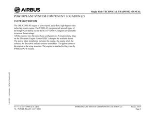 POWERPLANT SYSTEM COMPONENT LOCATION (2)
SYSTEM OVERVIEW
The IAE V2500-A5 engine is a two-spool, axial-flow, high-bypass-ratio
turbo-fan power engine. The V2500-A5 can power all aircraft types of
the SingleAisle family except theA318.V2500-A5 engines are available
in several thrust ratings.
All the engines have the same basic configuration. A programming plug
on the Electronic Engine Control (EEC) changes the available thrust.
The power plant installation includes the engine, the engine inlet, the
exhaust, the fan cowls and the reverser assemblies. The pylon connects
the engine to the wing structure. The engine is attached to the pylon by
FWD and AFT mounts.
T1+T2 (IAE V2500) (Lvl 2&3)
70 - POWER PLANT IAE V2500
POWERPLANT SYSTEM COMPONENT LOCATION (2) Jun 22, 2015
Page 2
Single Aisle TECHNICAL TRAINING MANUAL
UJC15251
-
U04T0MM0
-
UM70C1COMPLOC02
 