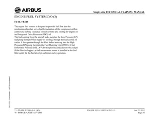 ENGINE FUEL SYSTEM D/O (3)
FUEL FEED
The engine fuel system is designed to provide fuel flow into the
combustion chamber, servo fuel for actuation of the compressor airflow
control and turbine clearance control systems and cooling for engine oil
and Integrated Drive Generator (IDG) oil.
The fuel coming from the aircraft tanks supplies the Low Pressure (LP)
fuel pump then provides engine oil cooling, through the fuel cooled oil
cooler. It then passes through the filter before entering into the High
Pressure (HP) pump then into the Fuel Metering Unit (FMU). A fuel
Differential Pressure (DELTA P) Switch provides indication to the cockpit
if the filter is clogged. A fuel temperature sensor is installed at the fuel
filter outlet for the fuel diverter and return valve operation.
T1+T2 (IAE V2500) (Lvl 2&3)
70 - POWER PLANT IAE V2500
ENGINE FUEL SYSTEM D/O (3) Jun 22, 2015
Page 58
Single Aisle TECHNICAL TRAINING MANUAL
UJC15251
-
U04T0MM0
-
UM73D1IAE000002
 