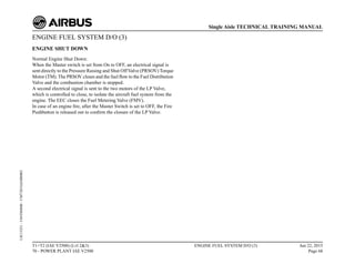 ENGINE FUEL SYSTEM D/O (3)
ENGINE SHUT DOWN
Normal Engine Shut Down:
When the Master switch is set from On to OFF, an electrical signal is
sent directly to the Pressure Raising and Shut OffValve (PRSOV) Torque
Motor (TM). The PRSOV closes and the fuel flow to the Fuel Distribution
Valve and the combustion chamber is stopped.
A second electrical signal is sent to the two motors of the LP Valve,
which is controlled to close, to isolate the aircraft fuel system from the
engine. The EEC closes the Fuel Metering Valve (FMV).
In case of an engine fire, after the Master Switch is set to OFF, the Fire
Pushbutton is released out to confirm the closure of the LP Valve.
T1+T2 (IAE V2500) (Lvl 2&3)
70 - POWER PLANT IAE V2500
ENGINE FUEL SYSTEM D/O (3) Jun 22, 2015
Page 68
Single Aisle TECHNICAL TRAINING MANUAL
UJC15251
-
U04T0MM0
-
UM73D1IAE000002
 