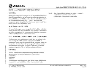 HEAT MANAGEMENT SYSTEM D/O (3)
GENERAL
Heating and cooling of the fuel, engine oil and Integrated Drive Generator
(IDG) oil is performed by the fuel cooled oil cooler, the Air Cooled Oil
Cooler (ACOC) and the IDG fuel cooled oil cooler under the control of
the Electronic Engine Control (EEC). The EEC acts on the heat
management system through the Fuel Diverter and Return to tank Valve
(FDRV) and the ACOC modulating valve.
ACOC MODULATING VALVE
Oil heated by the engine passes through the ACOC and then to the fuel
cooled oil cooler. The ACOC modulating valve regulates a bleed part of
fan airflow crossing theACOC to maintain both oil and fuel temperatures
within acceptable minimum and maximum limits.
FUEL DIVERTERAND RETURNTOTANKVALVE (FDRV)
The fuel diverter valve and the return to tank valve are enclosed in the
same housing. The FDRV maintain fuel, engine oil and IDG oil
temperatures within limits by minimizing ACOC cooling air usage. The
two-position diverter valve works by managing the fuel recirculation
inside the engine fuel system. The return to tank valve will divert a
modulated proportion of the LP fuel back to the aircraft tanks.
CONTROL
The EEC controls the heat management system through 4 modes of
operation taking into account 3 parameters of temperature:
- engine fuel,
- engine oil,
- IDG oil.
The temperature of the aircraft fuel tanks and the engine power setting
are parameters used for inhibition of fuel return to aircraft tanks.
NOTE: Note: The 4 modes of operation are modes 1, 3, 4 and 5:
- modes 1 and 4 are return to tank modes,
- modes 3 and 5 are no return to tank modes.
T1+T2 (IAE V2500) (Lvl 2&3)
70 - POWER PLANT IAE V2500
HEAT MANAGEMENT SYSTEM D/O (3) Jun 22, 2015
Page 70
Single Aisle TECHNICAL TRAINING MANUAL
UJC15251
-
U04T0MM0
-
UM73D6IAE000001
 