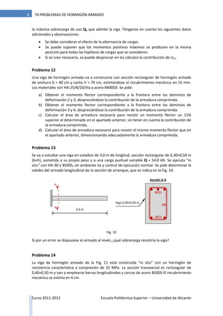 Curso 2011-2012 Escuela Politécnica Superior – Universidad de Alicante
8 70 PROBLEMAS DE HORMIGÓN ARMADO
la máxima sobrecarga de uso Qk que admite la viga. Ténganse en cuenta los siguientes datos
adicionales y observaciones:
 Se debe considerar el efecto de la alternancia de cargas.
 Se puede suponer que los momentos positivos máximos se producen en la misma
posición para todas las hipótesis de cargas que se consideren.
 Si se cree necesario, se puede despreciar en los cálculos la contribución de Us2.
Problema 12
Una viga de hormigón armado va a construirse con sección rectangular de hormigón armado
de anchura b = 40 cm y canto h = 70 cm, estimándose el recubrimiento mecánico en 55 mm.
Los materiales son HA-25/B/20/IIIa y acero B400SD. Se pide:
a) Obtener el momento flector correspondiente a la frontera entre los dominios de
deformación 2 y 3, despreciándose la contribución de la armadura comprimida.
b) Obtener el momento flector correspondiente a la frontera entre los dominios de
deformación 3 y 4, despreciándose la contribución de la armadura comprimida.
c) Calcular el área de armadura necesaria para resistir un momento flector un 15%
superior al determinado en el apartado anterior, sin tener en cuenta la contribución de
la armadura comprimida.
d) Calcular el área de armadura necesaria para resistir el mismo momento flector que en
el apartado anterior, dimensionando adecuadamente la armadura comprimida.
Problema 13
Se va a estudiar una viga en voladizo de 3,0 m de longitud, sección rectangular de 0,30×0,50 m
(b×h), sometida a su propio peso y a una carga puntual variable Q = 54,0 kN. Se ejecuta “in
situ” con HA-30 y B500S, en ambiente IIa y control de ejecución normal. Se pide determinar la
validez del armado longitudinal de la sección de arranque, que se indica en la Fig. 10.
Si por un error se dispusiese el armado al revés, ¿qué sobrecarga resistiría la viga?
Problema 14
La viga de hormigón armado de la Fig. 11 está construida “in situ” con un hormigón de
resistencia característica a compresión de 25 MPa. La sección transversal es rectangular de
0,40×0,50 m y van a emplearse barras longitudinales y cercos de acero B500S.El recubrimiento
mecánico se estima en 4 cm.
Viga 0,30×0,50 m
3,0 m
3Ø25
2Ø25
Ø8
A
A
Sección A-A
Fig. 10
 
