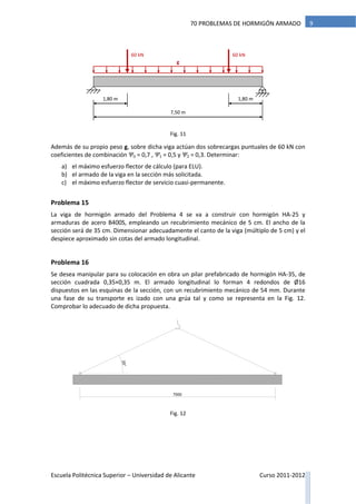 Escuela Politécnica Superior – Universidad de Alicante Curso 2011-2012
970 PROBLEMAS DE HORMIGÓN ARMADO
Además de su propio peso g, sobre dicha viga actúan dos sobrecargas puntuales de 60 kN con
coeficientes de combinación Ψ0 = 0,7 , Ψ1 = 0,5 y Ψ2 = 0,3. Determinar:
a) el máximo esfuerzo flector de cálculo (para ELU).
b) el armado de la viga en la sección más solicitada.
c) el máximo esfuerzo flector de servicio cuasi-permanente.
Problema 15
La viga de hormigón armado del Problema 4 se va a construir con hormigón HA-25 y
armaduras de acero B400S, empleando un recubrimiento mecánico de 5 cm. El ancho de la
sección será de 35 cm. Dimensionar adecuadamente el canto de la viga (múltiplo de 5 cm) y el
despiece aproximado sin cotas del armado longitudinal.
Problema 16
Se desea manipular para su colocación en obra un pilar prefabricado de hormigón HA-35, de
sección cuadrada 0,35×0,35 m. El armado longitudinal lo forman 4 redondos de Ø16
dispuestos en las esquinas de la sección, con un recubrimiento mecánico de 54 mm. Durante
una fase de su transporte es izado con una grúa tal y como se representa en la Fig. 12.
Comprobar lo adecuado de dicha propuesta.
7000
25°
Fig. 12
60 kN
7,50 m
60 kN
1,80 m 1,80 m
g
Fig. 11
 