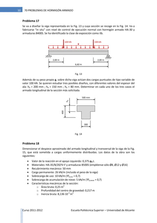 Curso 2011-2012 Escuela Politécnica Superior – Universidad de Alicante
10 70 PROBLEMAS DE HORMIGÓN ARMADO
Problema 17
Se va a diseñar la viga representada en la Fig. 13 y cuya sección se recoge en la Fig. 14. Va a
fabricarse “in situ” con nivel de control de ejecución normal con hormigón armado HA-30 y
armaduras B400S. Se ha identificado la clase de exposición como IIb.
Además de su peso propio g, sobre dicha viga actúan dos cargas puntuales de tipo variable de
valor 100 kN. Se quieren estudiar tres posibles diseños, con diferentes valores del espesor del
ala: h0 = 200 mm ; h0 = 150 mm ; h0 = 80 mm. Determinar en cada uno de los tres casos el
armado longitudinal de la sección más solicitada.
Problema 18
Dimensionar el despiece aproximado del armado longitudinal y transversal de la viga de la Fig.
15, que está sometida a cargas uniformemente distribuidas. Los datos de la obra son los
siguientes:
 Valor de la reacción en el apoyo izquierdo: 0,375·pd·L
 Materiales: HA-35/B/20/IV-F y armaduras B500S (empléense sólo Ø8, Ø12 y Ø16)
 Recubrimiento mecánico: 50 mm
 Carga permanente: 26 kN/m (incluido el peso de la viga)
 Sobrecarga de uso: 10 kN/m (Ψ0,uso = 0,7)
 Sobrecarga de acumulación de nieve: 5 kN/m (Ψ0,nieve = 0,7)
 Características mecánicas de la sección:
o Área bruta: 0,25 m2
o Profundidad del centro de gravedad: 0,217 m
o Inercia bruta: 8,136·10-3
m4
100 kN
6,60 m
100 kN
2,00 m 2,00 m
g
300
400
500 mm
h0
Fig. 13
Fig. 14
 