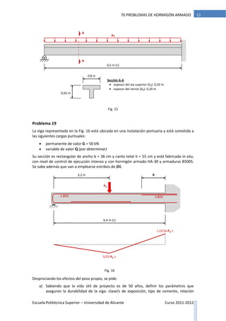Escuela Politécnica Superior – Universidad de Alicante Curso 2011-2012
1170 PROBLEMAS DE HORMIGÓN ARMADO
Problema 19
La viga representada en la Fig. 16 está ubicada en una instalación portuaria y está sometida a
las siguientes cargas puntuales:
 permanente de valor G = 50 kN
 variable de valor Q (por determinar)
Su sección es rectangular de ancho b = 36 cm y canto total h = 55 cm y está fabricada in situ,
con nivel de control de ejecución intenso y con hormigón armado HA-30 y armaduras B500S.
Se sabe además que van a emplearse estribos de Ø8.
Despreciando los efectos del peso propio, se pide:
a) Sabiendo que la vida útil de proyecto es de 50 años, definir los parámetros que
aseguren la durabilidad de la viga: clase/s de exposición, tipo de cemento, relación
pd
6,5 m (L)
0,8 m
0,65 m
A
A
Sección A-A
 espesor del ala superior (h0): 0,20 m
 espesor del nervio (b0): 0,20 m
6,4 m (L)
Pd
3,2 m
2 Ø20 3 Ø20
5/32·Pd ·L
(-)3/16·Pd ·L
R
Fig. 15
Fig. 16
 