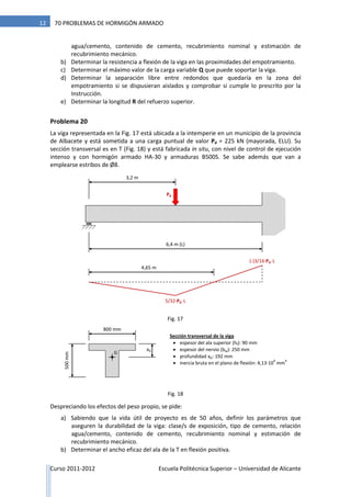 Curso 2011-2012 Escuela Politécnica Superior – Universidad de Alicante
12 70 PROBLEMAS DE HORMIGÓN ARMADO
agua/cemento, contenido de cemento, recubrimiento nominal y estimación de
recubrimiento mecánico.
b) Determinar la resistencia a flexión de la viga en las proximidades del empotramiento.
c) Determinar el máximo valor de la carga variable Q que puede soportar la viga.
d) Determinar la separación libre entre redondos que quedaría en la zona del
empotramiento si se dispusieran aislados y comprobar si cumple lo prescrito por la
Instrucción.
e) Determinar la longitud R del refuerzo superior.
Problema 20
La viga representada en la Fig. 17 está ubicada a la intemperie en un municipio de la provincia
de Albacete y está sometida a una carga puntual de valor Pd = 225 kN (mayorada, ELU). Su
sección transversal es en T (Fig. 18) y está fabricada in situ, con nivel de control de ejecución
intenso y con hormigón armado HA-30 y armaduras B500S. Se sabe además que van a
emplearse estribos de Ø8.
Despreciando los efectos del peso propio, se pide:
a) Sabiendo que la vida útil de proyecto es de 50 años, definir los parámetros que
aseguren la durabilidad de la viga: clase/s de exposición, tipo de cemento, relación
agua/cemento, contenido de cemento, recubrimiento nominal y estimación de
recubrimiento mecánico.
b) Determinar el ancho eficaz del ala de la T en flexión positiva.
6,4 m (L)
Pd
3,2 m
5/32·Pd ·L
(-)3/16·Pd ·L
4,65 m
800 mm
Sección transversal de la viga
 espesor del ala superior (hf): 90 mm
 espesor del nervio (bw): 250 mm
 profundidad xG: 192 mm
 inercia bruta en el plano de flexión: 4,13·10
9
mm
4
500mm
G
xG
Fig. 18
Fig. 17
 