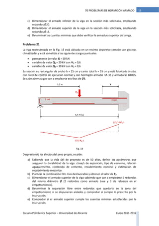 Escuela Politécnica Superior – Universidad de Alicante Curso 2011-2012
1370 PROBLEMAS DE HORMIGÓN ARMADO
c) Dimensionar el armado inferior de la viga en la sección más solicitada, empleando
redondos Ø20.
d) Dimensionar el armado superior de la viga en la sección más solicitada, empleando
redondos Ø16.
e) Determinar las cuantías mínimas que debe verificar la armadura superior de la viga.
Problema 21
La viga representada en la Fig. 19 está ubicada en un recinto deportivo cerrado con piscinas
climatizadas y está sometida a las siguientes cargas puntuales:
 permanente de valor G = 50 kN
 variable de valor Q1 = 20 kN con Ψ0 = 0,6
 variable de valor Q2 = 30 kN con Ψ0 = 0,6
Su sección es rectangular de ancho b = 25 cm y canto total h = 55 cm y está fabricada in situ,
con nivel de control de ejecución normal y con hormigón armado HA-35 y armaduras B400S.
Se sabe además que van a emplearse estribos de Ø8.
Despreciando los efectos del peso propio, se pide:
a) Sabiendo que la vida útil de proyecto es de 50 años, definir los parámetros que
aseguren la durabilidad de la viga: clase/s de exposición, tipo de cemento, relación
agua/cemento, contenido de cemento, recubrimiento nominal y estimación de
recubrimiento mecánico.
b) Plantear la combinación ELU más desfavorable y obtener el valor de Pd.
c) Dimensionar el armado superior de la viga sabiendo que van a emplearse 5 redondos
del mismo diámetro Ø (2 redondos como armado base y 3 de refuerzo en el
empotramiento).
d) Determinar la separación libre entre redondos que quedaría en la zona del
empotramiento si se dispusieran aislados y comprobar si cumple lo prescrito por la
Instrucción.
e) Comprobar si el armado superior cumple las cuantías mínimas establecidas por la
Instrucción.
6,4 m (L)
Pd
3,2 m
2 red. 3 red.
5/32·Pd ·L
(-)3/16·Pd ·L
X
Fig. 19
 