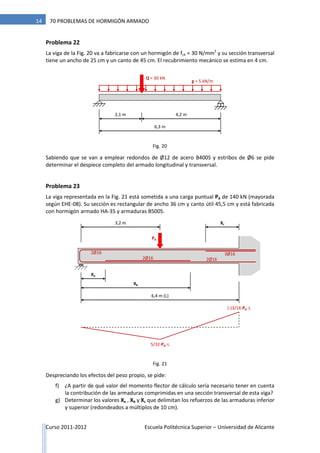 Curso 2011-2012 Escuela Politécnica Superior – Universidad de Alicante
14 70 PROBLEMAS DE HORMIGÓN ARMADO
Problema 22
La viga de la Fig. 20 va a fabricarse con un hormigón de fck = 30 N/mm2
y su sección transversal
tiene un ancho de 25 cm y un canto de 45 cm. El recubrimiento mecánico se estima en 4 cm.
Sabiendo que se van a emplear redondos de Ø12 de acero B400S y estribos de Ø6 se pide
determinar el despiece completo del armado longitudinal y transversal.
Problema 23
La viga representada en la Fig. 21 está sometida a una carga puntual Pd de 140 kN (mayorada
según EHE-08). Su sección es rectangular de ancho 36 cm y canto útil 45,5 cm y está fabricada
con hormigón armado HA-35 y armaduras B500S.
Despreciando los efectos del peso propio, se pide:
f) ¿A partir de qué valor del momento flector de cálculo sería necesario tener en cuenta
la contribución de las armaduras comprimidas en una sección transversal de esta viga?
g) Determinar los valores Xa , Xb y Xc que delimitan los refuerzos de las armaduras inferior
y superior (redondeados a múltiplos de 10 cm).
g = 5 kN/m
2,1 m
Q = 30 kN
4,2 m
6,3 m
6,4 m (L)
Pd
3,2 m
Xb
Xa
2Ø16
2Ø16
2Ø16
3Ø16
5/32·Pd ·L
(-)3/16·Pd ·L
Xc
Fig. 20
Fig. 21
 