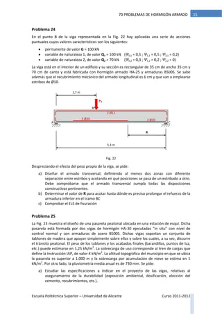 Escuela Politécnica Superior – Universidad de Alicante Curso 2011-2012
1570 PROBLEMAS DE HORMIGÓN ARMADO
Problema 24
En el punto B de la viga representada en la Fig. 22 hay aplicadas una serie de acciones
puntuales cuyos valores característicos son los siguientes:
 permanente de valor G = 100 kN
 variable de naturaleza 1, de valor Q1 = 100 kN (Ψ0,1 = 0,5 ; Ψ1,1 = 0,5 ; Ψ2,1 = 0,2)
 variable de naturaleza 2, de valor Q2 = 70 kN (Ψ0,2 = 0,3 ; Ψ1,2 = 0,2 ; Ψ2,2 = 0)
La viga está en el interior de un edificio y su sección es rectangular de 35 cm de ancho 35 cm y
70 cm de canto y está fabricada con hormigón armado HA-25 y armaduras B500S. Se sabe
además que el recubrimiento mecánico del armado longitudinal es 6 cm y que van a emplearse
estribos de Ø10.
Despreciando el efecto del peso propio de la viga, se pide:
a) Diseñar el armado transversal, definiendo al menos dos zonas con diferente
separación entre estribos y acotando en qué posiciones se pasa de un estribado a otro.
Debe comprobarse que el armado transversal cumpla todas las disposiciones
constructivas pertinentes.
b) Determinar el valor de R para acotar hasta dónde es preciso prolongar el refuerzo de la
armadura inferior en el tramo BC
c) Comprobar el ELS de fisuración
Problema 25
La Fig. 23 muestra el diseño de una pasarela peatonal ubicada en una estación de esquí. Dicha
pasarela está formada por dos vigas de hormigón HA-30 ejecutadas “in situ” con nivel de
control normal y con armaduras de acero B500S. Dichas vigas soportan un conjunto de
tablones de madera que apoyan simplemente sobre ellas y sobre los cuales, a su vez, discurre
el tránsito peatonal. El peso de los tablones y los acabados finales (barandillas, puntos de luz,
etc.) puede estimarse en 1,25 kN/m2
. La sobrecarga de uso corresponde al tren de cargas que
define la Instrucción IAP, de valor 4 kN/m2
. La altitud topográfica del municipio en que se ubica
la pasarela es superior a 1.000 m y la sobrecarga por acumulación de nieve se estima en 1
kN/m2
. Por otro lado, la pluviometría media anual es de 730 mm. Se pide:
a) Estudiar las especificaciones a indicar en el proyecto de las vigas, relativas al
aseguramiento de la durabilidad (exposición ambiental, dosificación, elección del
cemento, recubrimientos, etc.).
5,3 m
Pd
1,7 m
2 Ø12
2 Ø203 Ø20
A C
B
R
Fig. 22
 