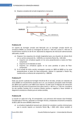 Curso 2011-2012 Escuela Politécnica Superior – Universidad de Alicante
16 70 PROBLEMAS DE HORMIGÓN ARMADO
b) Despiece completo del armado longitudinal y transversal.
Problema 26
Un soporte de hormigón armado está fabricado con un hormigón armado HA-30 con
armaduras B400S y su sección es rectangular de ancho b = 250 mm y canto h = 450 mm. El
recubrimiento mecánico es de 45 mm. Aplicando los diagramas de interacción adimensionales
adecuados, se pide:
a) Proponer tres esquemas de armado longitudinal para una situación de cálculo (ELU)
con un axil de compresión Nd = 1690 kN y un momento flector Md = 160 mkN.
1. Esquema con armaduras iguales en las caras perpendiculares al plano de flexo-
compresión.
2. Esquema con 8 redondos en total.
3. Esquema con armaduras iguales en las caras paralelas al plano de flexo-
compresión.
b) Si el armado de dicha sección rectangular consiste en 3Ø20 de B400S en las caras
perpendiculares al plano de flexo-compresión, obtener la capacidad a flexión MRd
cuando actúa un esfuerzo de compresión Nd = 1800 kN.
Problema 27
Dada una sección cuadrada de hormigón HA-30 de 40 cm de lado, armada con redondos de
acero B500S con recubrimiento mecánico de 5 cm. Las armaduras principales están formadas
por 4Ø16 (cara superior) y por 6Ø16 (cara inferior). Se pide trazar el diagrama de interacción
axil-flector (Nd-Md) entre las posiciones de la fibra neutra x = 80 mm y x = 320 mm. Considerar
los dos posibles sentidos de la curvatura (flexión positiva y negativa) y llevar también al
diagrama la resistencia a flexión pura en ambos sentidos.
Problema 28
La sección en cajón de la Fig. 24 corresponde a una estructura del trasvase Júcar-Vinalopó.
Considerando d’=50 mm, utilizando un hormigón HA-30, y empleando únicamente armaduras
de Ø12 y Ø25 de acero B500SD, determinar:
a) La armadura longitudinal necesaria por cálculo (sin considerar cuantías mínimas) para
que la sección soporte un momento flector Md = 4500 mkN. Indicar también el
3 m
8 m8 m
A
Sección A-A
b×h = 350×550 mm
A
Fig. 23
 