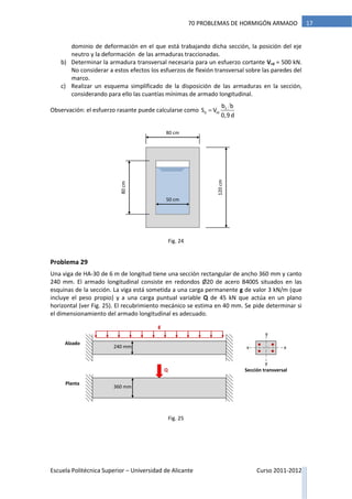 Escuela Politécnica Superior – Universidad de Alicante Curso 2011-2012
1770 PROBLEMAS DE HORMIGÓN ARMADO
dominio de deformación en el que está trabajando dicha sección, la posición del eje
neutro y la deformación de las armaduras traccionadas.
b) Determinar la armadura transversal necesaria para un esfuerzo cortante Vrd = 500 kN.
No considerar a estos efectos los esfuerzos de flexión transversal sobre las paredes del
marco.
c) Realizar un esquema simplificado de la disposición de las armaduras en la sección,
considerando para ello las cuantías mínimas de armado longitudinal.
Observación: el esfuerzo rasante puede calcularse como 1
d rd
b b
S V
0,9d

Problema 29
Una viga de HA-30 de 6 m de longitud tiene una sección rectangular de ancho 360 mm y canto
240 mm. El armado longitudinal consiste en redondos Ø20 de acero B400S situados en las
esquinas de la sección. La viga está sometida a una carga permanente g de valor 3 kN/m (que
incluye el peso propio) y a una carga puntual variable Q de 45 kN que actúa en un plano
horizontal (ver Fig. 25). El recubrimiento mecánico se estima en 40 mm. Se pide determinar si
el dimensionamiento del armado longitudinal es adecuado.
g
Q
Alzado
Planta
Sección transversal
240 mm
360 mm
x x
y
y
80 cm
120cm
50 cm
80cm
Fig. 25
Fig. 24
 