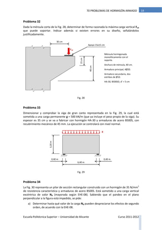 Escuela Politécnica Superior – Universidad de Alicante Curso 2011-2012
1970 PROBLEMAS DE HORMIGÓN ARMADO
Problema 32
Dada la ménsula corta de la Fig. 28, determinar de forma razonada la máxima carga vertical Fvd
que puede soportar. Indicar además si existen errores en su diseño, señalándolos
justificadamente.
Problema 33
Dimensionar y comprobar la viga de gran canto representada en la Fig. 29, la cual está
sometida a una carga permanente g = 500 kN/m (que ya incluye el peso propio de la viga). Su
espesor es 35 cm y se va a fabricar con hormigón HA-30 y armaduras de acero B500S, con
recubrimiento mecánico de 45 mm. La ejecución se controlará con nivel normal.
Problema 34
La Fig. 30 representa un pilar de sección rectangular construido con un hormigón de 35 N/mm2
de resistencia característica y armaduras de acero B500S. Está sometido a una carga vertical
excéntrica de valor Nd (mayorada según EHE-08). Sabiendo que el pandeo en el plano
perpendicular a la figura está impedido, se pide:
a) Determinar hasta qué valor de la carga Nd pueden despreciarse los efectos de segundo
orden, de acuerdo con la EHE-08.
Fvd
40cm
15cm
30 cm
Apoyo 15x15 cm
Ménsula hormigonada
monolíticamente con el
soporte.
Anchura de ménsula, 40 cm.
Armadura principal, 4Ø20.
Armadura secundaria, dos
estribos de Ø10.
HA-30, B500SD, d’ = 5 cm
3,20m
6,40 m
g
0,40 m0,40 m
Fig. 29
Fig. 28
 