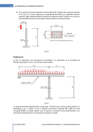 Curso 2011-2012 Escuela Politécnica Superior – Universidad de Alicante
20 70 PROBLEMAS DE HORMIGÓN ARMADO
b) Si la sección transversal del pilar estuviera girada 90° respecto de la posición prevista
en la Fig. 30 y el pilar soportase la carga Nd determinada en el apartado anterior,
¿podrían seguir despreciándose los efectos de segundo orden? Calcular, en su caso, la
excentricidad total para la que debería dimensionarse el armado del pilar.
Problema 35
La Fig. 31 representa una marquesina de hormigón a la intemperie en el municipio de
Orihuela, ejecutada “in situ” con nivel de control normal.
La carga permanente aplicada sobre la viga es g = 24 kN/m (que incluye el peso propio) y la
sobrecarga es q = 6 kN/m. Se van a emplear únicamente redondos Ø6 y Ø20 de acero
corrugado B500S. Se puede suponer que el soporte se comporta como perteneciente a un
entramado intraslacional en sus dos planos principales. Se pide:
Nd
5m
1,45 m
0,5 m
0,35m
plano de
flexo-compresión
DETALLE DE LA SECCIÓN TRANSVERSAL DEL PILAR
0,5 m
6,5
5,5
g
3
0,25 × 0,25
ancho b = 0,25 m
q
Fig. 30
Fig. 31
 