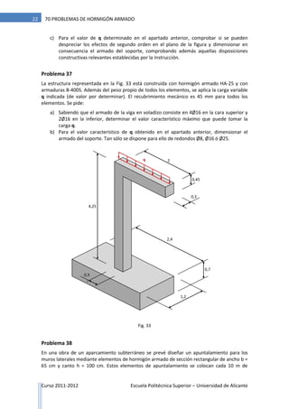 Curso 2011-2012 Escuela Politécnica Superior – Universidad de Alicante
22 70 PROBLEMAS DE HORMIGÓN ARMADO
c) Para el valor de q determinado en el apartado anterior, comprobar si se pueden
despreciar los efectos de segundo orden en el plano de la figura y dimensionar en
consecuencia el armado del soporte, comprobando además aquellas disposiciones
constructivas relevantes establecidas por la Instrucción.
Problema 37
La estructura representada en la Fig. 33 está construida con hormigón armado HA-25 y con
armaduras B-400S. Además del peso propio de todos los elementos, se aplica la carga variable
q indicada (de valor por determinar). El recubrimiento mecánico es 45 mm para todos los
elementos. Se pide:
a) Sabiendo que el armado de la viga en voladizo consiste en 4Ø16 en la cara superior y
2Ø16 en la inferior, determinar el valor característico máximo que puede tomar la
carga q.
b) Para el valor característico de q obtenido en el apartado anterior, dimensionar el
armado del soporte. Tan sólo se dispone para ello de redondos Ø8, Ø16 ó Ø25.
Problema 38
En una obra de un aparcamiento subterráneo se prevé diseñar un apuntalamiento para los
muros laterales mediante elementos de hormigón armado de sección rectangular de ancho b =
65 cm y canto h = 100 cm. Estos elementos de apuntalamiento se colocan cada 10 m de
q 2
0,45
0,3
4,25
0,3
1,2
2,4
0,7
Fig. 33
 