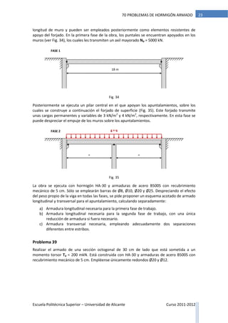 Escuela Politécnica Superior – Universidad de Alicante Curso 2011-2012
2370 PROBLEMAS DE HORMIGÓN ARMADO
longitud de muro y pueden ser empleados posteriormente como elementos resistentes de
apoyo del forjado. En la primera fase de la obra, los puntales se encuentran apoyados en los
muros (ver Fig. 34), los cuales les transmiten un axil mayorado Nd = 5000 kN.
Posteriormente se ejecuta un pilar central en el que apoyan los apuntalamientos, sobre los
cuales se construye a continuación el forjado de superficie (Fig. 35). Este forjado transmite
unas cargas permanentes y variables de 3 kN/m2
y 4 kN/m2
, respectivamente. En esta fase se
puede despreciar el empuje de los muros sobre los apuntalamientos.
La obra se ejecuta con hormigón HA-30 y armaduras de acero B500S con recubrimiento
mecánico de 5 cm. Sólo se emplearán barras de Ø8, Ø10, Ø20 y Ø25. Despreciando el efecto
del peso propio de la viga en todas las fases, se pide proponer un esquema acotado de armado
longitudinal y transversal para el apuntalamiento, calculando separadamente:
a) Armadura longitudinal necesaria para la primera fase de trabajo.
b) Armadura longitudinal necesaria para la segunda fase de trabajo, con una única
reducción de armadura si fuera necesario.
c) Armadura transversal necesaria, empleando adecuadamente dos separaciones
diferentes entre estribos.
Problema 39
Realizar el armado de una sección octogonal de 30 cm de lado que está sometida a un
momento torsor Td = 200 mkN. Está construida con HA-30 y armaduras de acero B500S con
recubrimiento mecánico de 5 cm. Empléense únicamente redondos Ø20 y Ø12.
FASE 2
= =
g + q
18 m
FASE 1
Fig. 34
Fig. 35
 