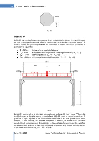 Curso 2011-2012 Escuela Politécnica Superior – Universidad de Alicante
24 70 PROBLEMAS DE HORMIGÓN ARMADO
Problema 40
La Fig. 37 representa el esquema estructural de un pórtico resuelto con un dintel prefabricado
de 10 m que apoya simplemente sobre las ménsulas de dos soportes construidos “in situ”. El
nivel de control de ejecución para todos los elementos es normal. Las cargas que recibe la
jácena son las siguientes:
 G = 9 kN/m (incluye el peso propio de la jácena)
 Q1 = 60 kN (tren de cargas de un polipasto; sobrecarga dominante; Ψ2,1 = 0,2)
 Q2 = 5 kN/m (sobrecarga de uso; Ψ0,2 = 0 ; Ψ2,2 = 0)
 Q3 = 0,2 kN/m (sobrecarga de acumulación de nieve; Ψ0,3 = 0,5 ; Ψ2,3 = 0)
La sección transversal de la jácena es rectangular, de anchura 400 mm y canto 770 mm. La
sección transversal de cada soporte es cuadrada de 400×400 mm y su comportamiento en el
plano de la figura equivale al de una columna empotrada en su base y libre en su parte
superior. El peso total de cada soporte, incluyendo la ménsula, se estima en 22 kN (valor
característico). La clase general de exposición es IIa para todos los elementos. Se especifica
HA-30 tanto para la jácena prefabricada como para los soportes y se dispone de redondos de
acero B500S de diámetros Ø6, Ø12 y Ø20. Se pide:
30cm
10 m
5,2m
G + Q2 + Q3
Q1
0,5 m
5 m 5 m
0,5 m
Fig. 37
Fig. 36
 